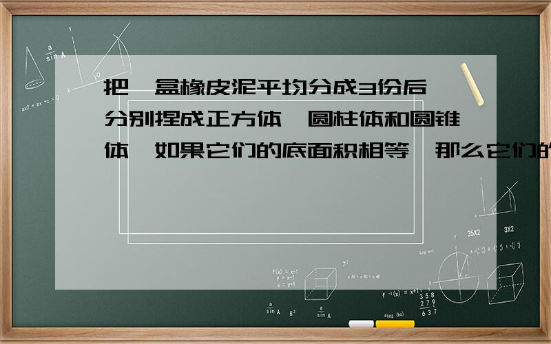 把一盒橡皮泥平均分成3份后,分别捏成正方体、圆柱体和圆锥体,如果它们的底面积相等,那么它们的高也一定..上面不能说了,接着:高也一定相等吗?为什么?