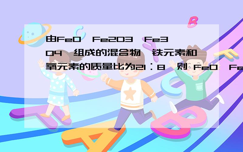 由FeO,Fe2O3,Fe3O4,组成的混合物,铁元素和氧元素的质量比为21：8,则 FeO,Fe2O3,Fe3O4的物质的量之比为多少?