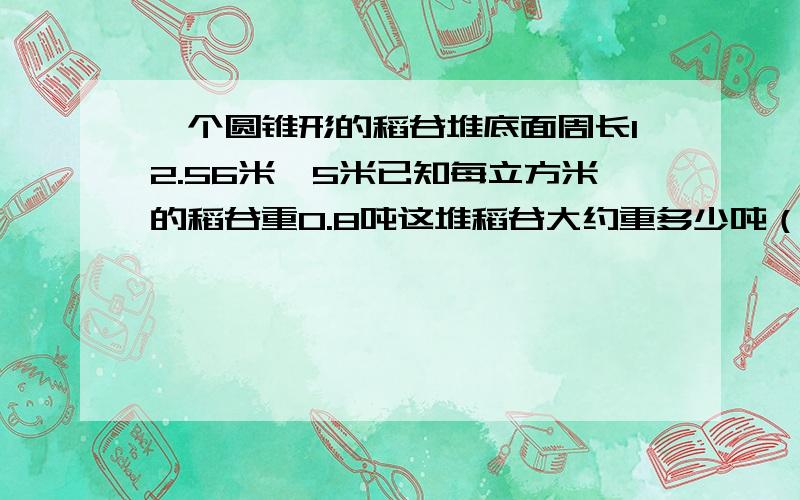 一个圆锥形的稻谷堆底面周长12.56米,5米已知每立方米的稻谷重0.8吨这堆稻谷大约重多少吨（得数保留整数）急