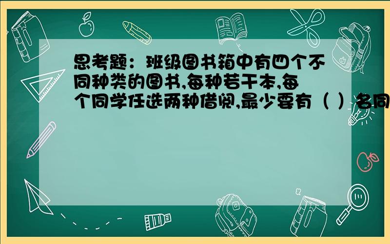 思考题：班级图书箱中有四个不同种类的图书,每种若干本,每个同学任选两种借阅,最少要有（ ）名同学借阅才能保证有2个或2个以上的同学所选图书的种类相同.（提示：想想有多少种借阅情