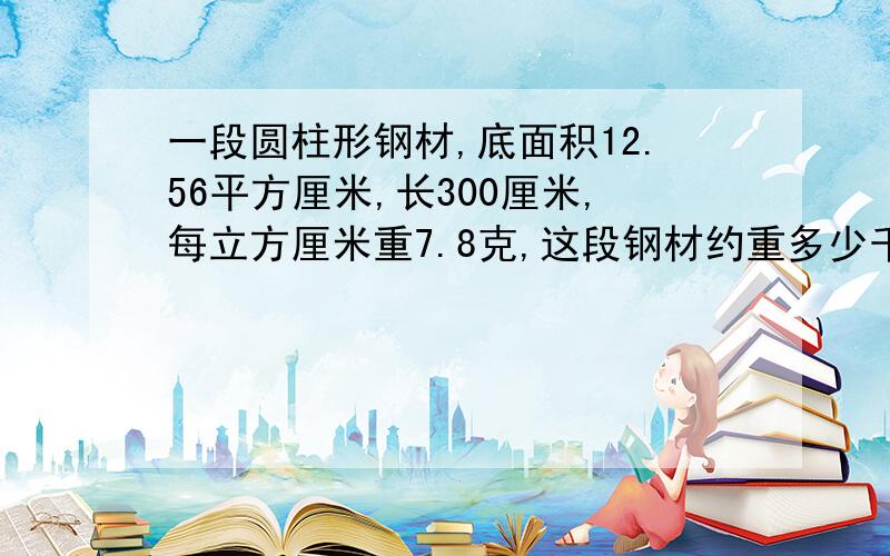 一段圆柱形钢材,底面积12.56平方厘米,长300厘米,每立方厘米重7.8克,这段钢材约重多少千克?