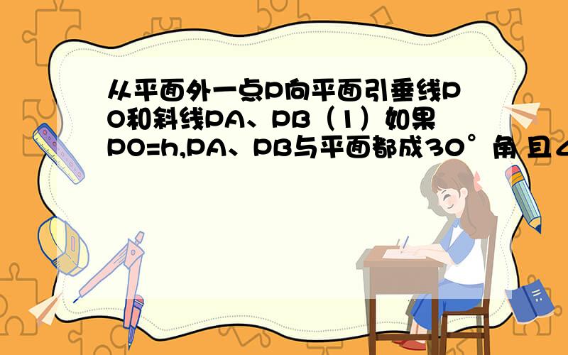 从平面外一点P向平面引垂线PO和斜线PA、PB（1）如果PO=h,PA、PB与平面都成30°角 且∠APB=90° 求AB的长（2）如果PO=h,∠OPA=∠OPB=60°,∠APB=60° 求AB的长 麻烦各位了~~~~·  快点哦~~~~