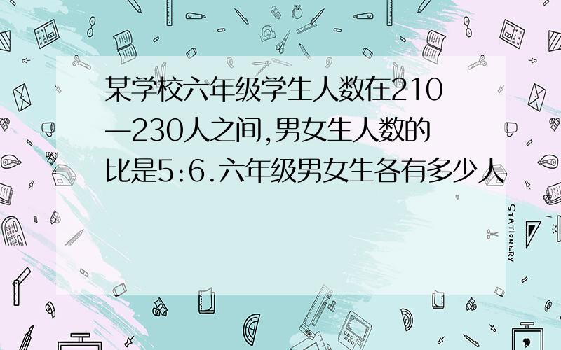 某学校六年级学生人数在210—230人之间,男女生人数的比是5:6.六年级男女生各有多少人