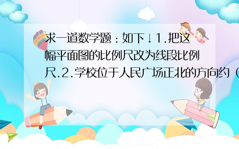 求一道数学题：如下↓1.把这幅平面图的比例尺改为线段比例尺.2.学校位于人民广场正北的方向约（         ）m 处.3.新华书店在人民广场北偏东45°方向距离300米处,用△在图上标出它的位置.（