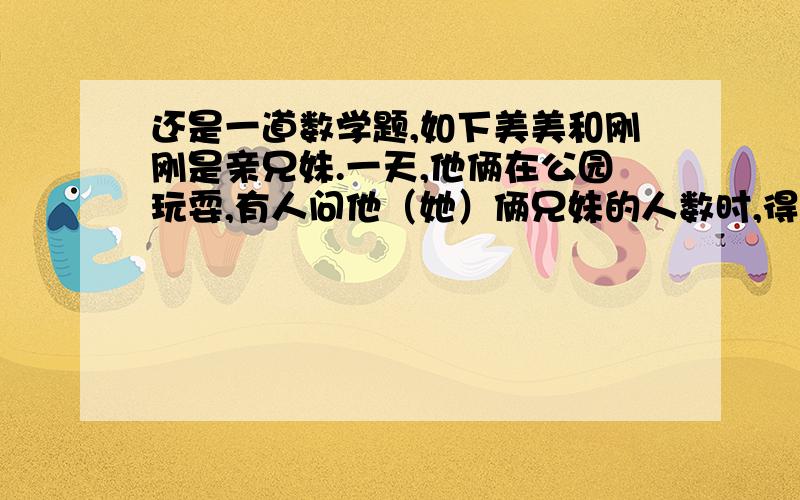 还是一道数学题,如下美美和刚刚是亲兄妹.一天,他俩在公园玩耍,有人问他（她）俩兄妹的人数时,得到了这样的回答：刚刚说：“我的兄弟姐妹是男女一样多.”美美却回答说：“我的姐妹数