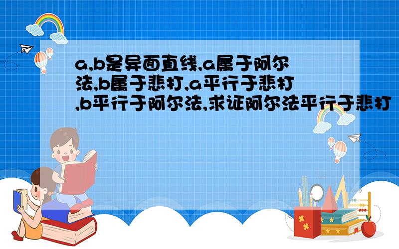 a,b是异面直线,a属于阿尔法,b属于悲打,a平行于悲打,b平行于阿尔法,求证阿尔法平行于悲打