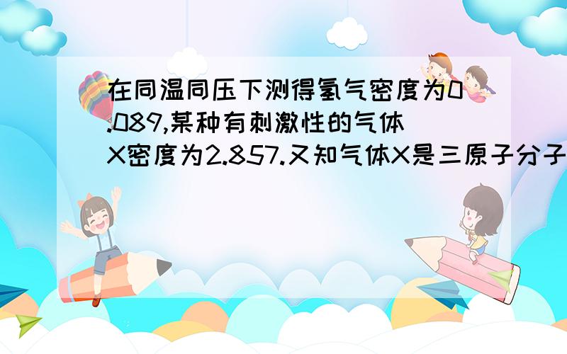 在同温同压下测得氢气密度为0.089,某种有刺激性的气体X密度为2.857.又知气体X是三原子分子并由两种元素组成,两种元素的质量比为1：1,则气体X的化学式为?   要详细过程!（密度单位克每升）