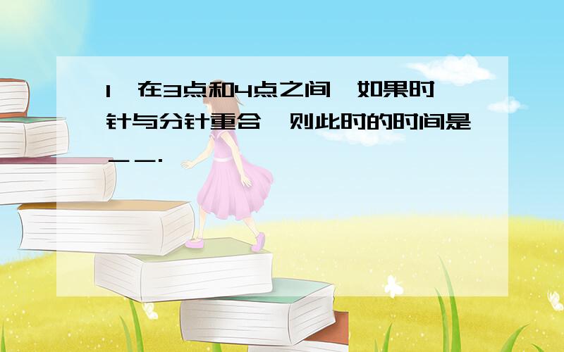 1、在3点和4点之间,如果时针与分针重合,则此时的时间是＿＿.