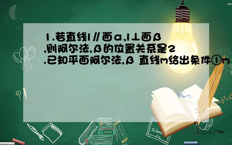 1.若直线l∥面α,l⊥面β,则阿尔法,β的位置关系是2.已知平面阿尔法,β 直线m给出条件①m‖α②m⊥α③m真包含α④α⊥β⑤α‖β当满足条件________时,有m⊥β.当满足条件 时,有m平行β