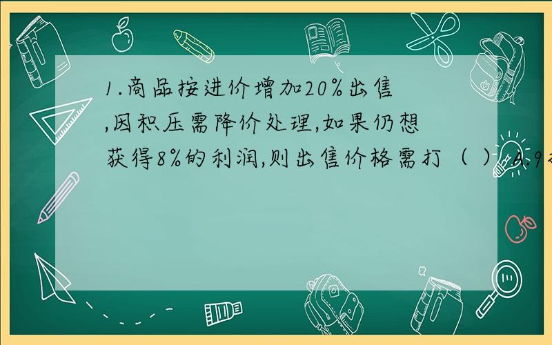 1.商品按进价增加20%出售,因积压需降价处理,如果仍想获得8%的利润,则出售价格需打（ ） A.9折 B.5折 C.8折 D.7.5折2.为节约能源,某单位按一下规定收取每月电费,用电不超过140度,按每度0.43元收