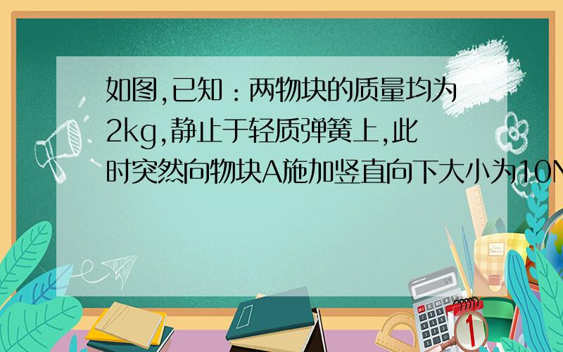 如图,已知：两物块的质量均为2kg,静止于轻质弹簧上,此时突然向物块A施加竖直向下大小为10N的力F问：施加力F的瞬间A对B的压力