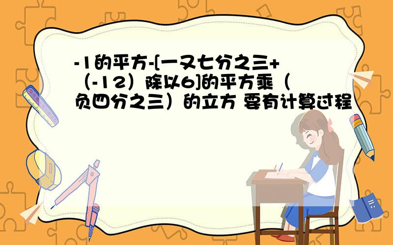 -1的平方-[一又七分之三+（-12）除以6]的平方乘（负四分之三）的立方 要有计算过程