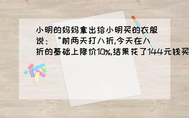 小明的妈妈拿出给小明买的衣服说：“前两天打八折,今天在八折的基础上降价10%,结果花了144元钱买到”,你能知道这件衣服的原价吗?若售价为144元,衣服的利润率是20%,你能求出它的进价吗?