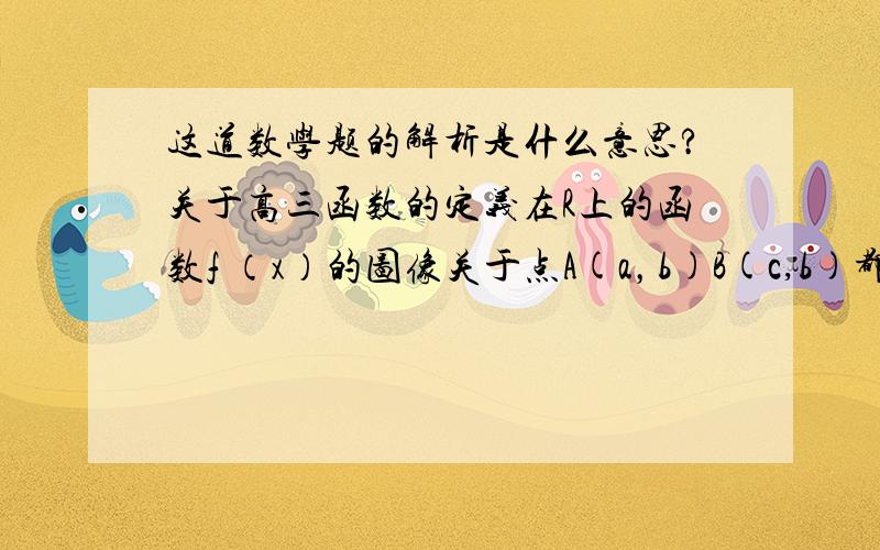 这道数学题的解析是什么意思?关于高三函数的定义在R上的函数f （x）的图像关于点A(a，b)B(c,b)都对称，其中（C≠A）求 该函数周期 解析是：∵函数关于（a，b）对称，∴f（a+x）+f(a-x)=2b同理