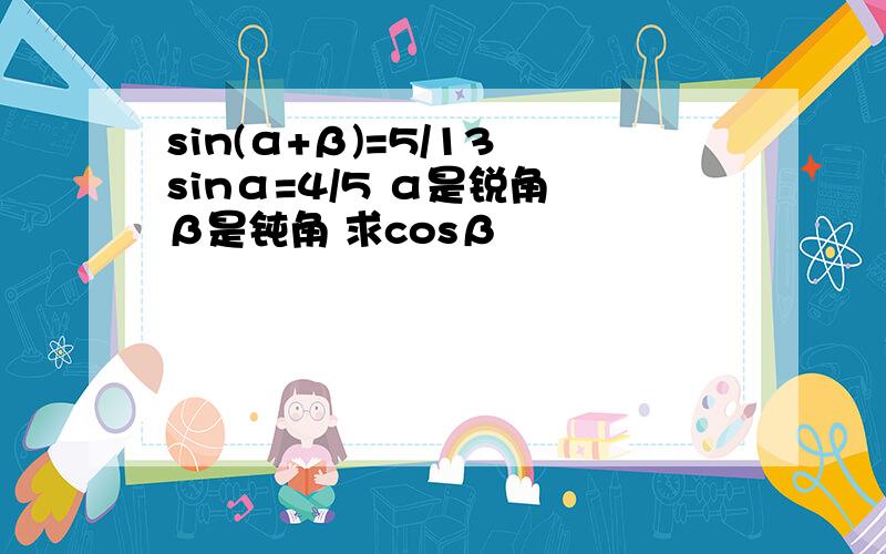 sin(α+β)=5/13 sinα=4/5 α是锐角 β是钝角 求cosβ