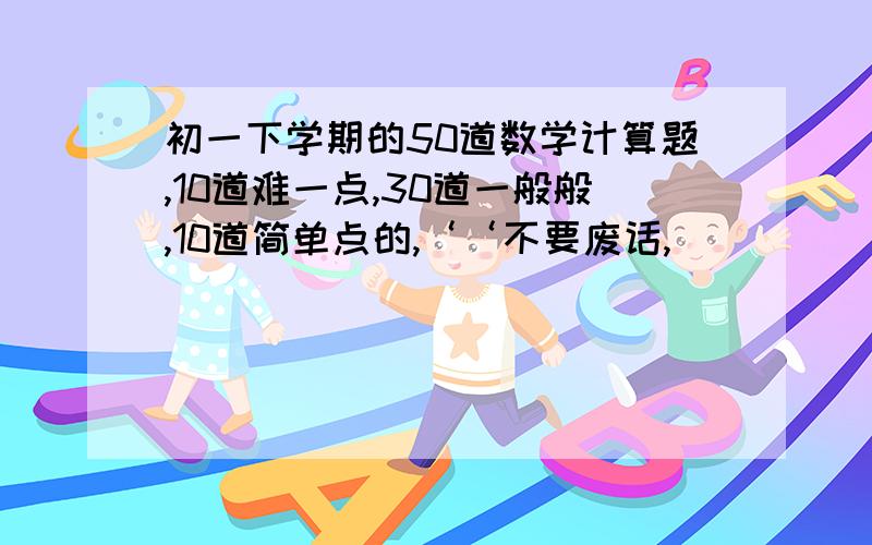 初一下学期的50道数学计算题,10道难一点,30道一般般,10道简单点的,‘‘不要废话,