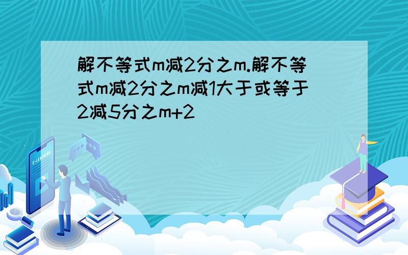 解不等式m减2分之m.解不等式m减2分之m减1大于或等于2减5分之m+2