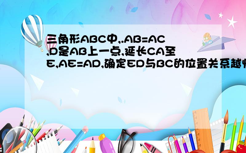 三角形ABC中,.AB=AC,D是AB上一点,延长CA至E,AE=AD,确定ED与BC的位置关系越快奖励越多.过程一定要仔细