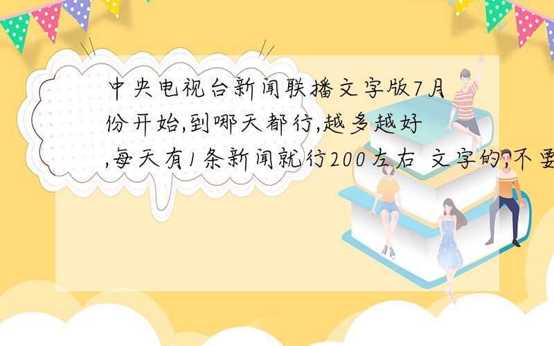 中央电视台新闻联播文字版7月份开始,到哪天都行,越多越好,每天有1条新闻就行200左右 文字的,不要影视