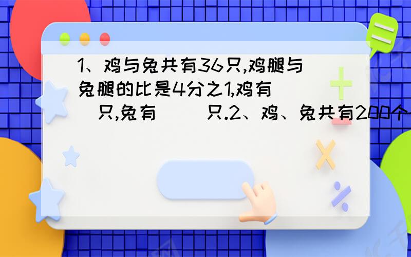 1、鸡与兔共有36只,鸡腿与兔腿的比是4分之1,鸡有（ ）只,兔有（ ）只.2、鸡、兔共有200个头,鸡腿比兔腿多40只,鸡有（ ）只,兔有（ ）只.3、鸡、兔共有200条腿,鸡腿比兔腿多40条,鸡有（ ）只,