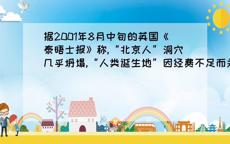 据2001年8月中旬的英国《泰晤士报》称,“北京人”洞穴几乎坍塌,“人类诞生地”因经费不足而关门谢客.有人传言说,联合国教科文组织正式宣布这个遗址处境危急.有人说,“北京人”遗址恐