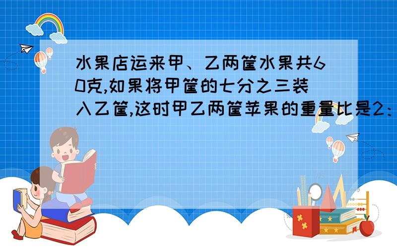 水果店运来甲、乙两筐水果共60克,如果将甲筐的七分之三装入乙筐,这时甲乙两筐苹果的重量比是2：3.甲、乙两筐苹果原来各有 多少千克?（是试卷的附加题）方程或算式