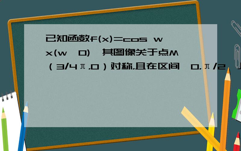 已知函数f(x)=cos wx(w>0),其图像关于点M（3/4π，0）对称，且在区间【0，π/2】上是单调函数，求w这种题我会做，