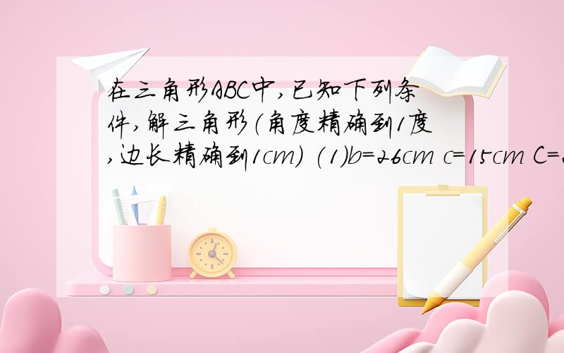 在三角形ABC中,已知下列条件,解三角形（角度精确到1度,边长精确到1cm） (1)b=26cm c=15cm C=23度 (2)a=在三角形ABC中,已知下列条件,解三角形（角度精确到1度,边长精确到1cm）(1)b=26cm c=15cm C=23度 (2)a=1