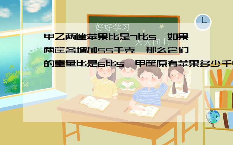 甲乙两筐苹果比是7比5,如果两筐各增加55千克,那么它们的重量比是6比5,甲筐原有苹果多少千克?1.甲乙丙三人：甲每分钟走90米,乙每分钟走70米,丙每分钟走80米,甲乙从东村,丙从西村同时出发相