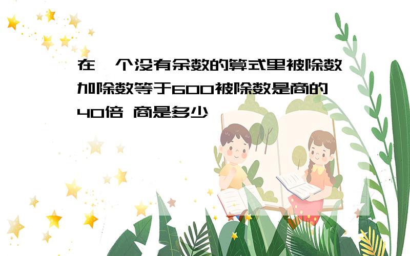 在一个没有余数的算式里被除数加除数等于600被除数是商的40倍 商是多少