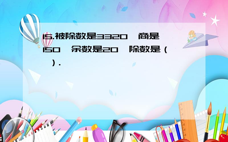 15.被除数是3320,商是150,余数是20,除数是（ ）.