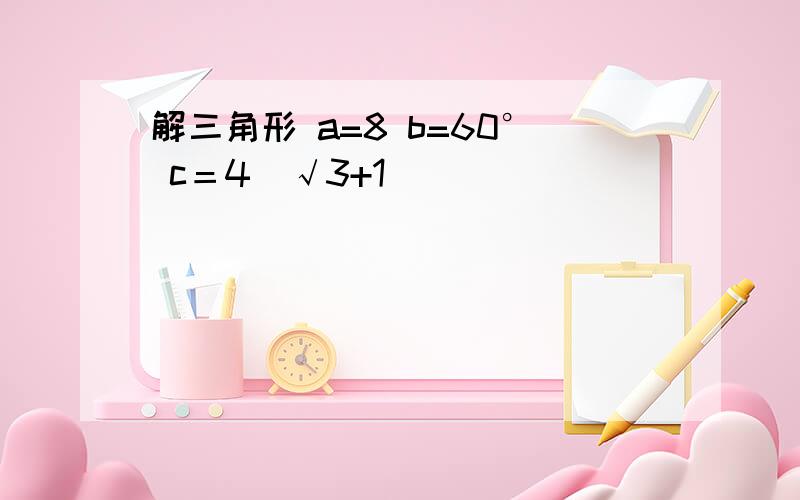 解三角形 a=8 b=60° c＝4(√3+1)