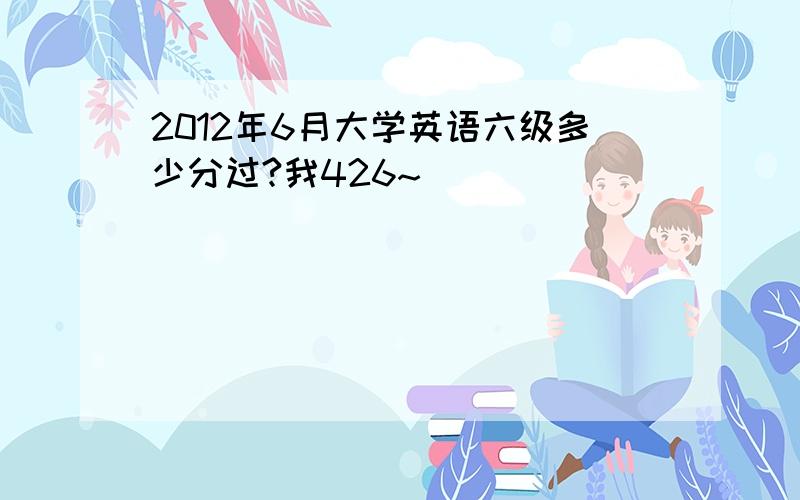 2012年6月大学英语六级多少分过?我426~