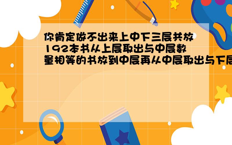 你肯定做不出来上中下三层共放192本书从上层取出与中层数量相等的书放到中层再从中层取出与下层数量相等的书放到下层最后从下层取出与上层数量相等的书放到上层这时三层书数量相等