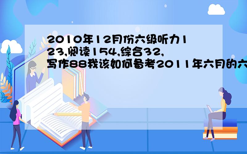 2010年12月份六级听力123,阅读154,综合32,写作88我该如何备考2011年六月的六级呢