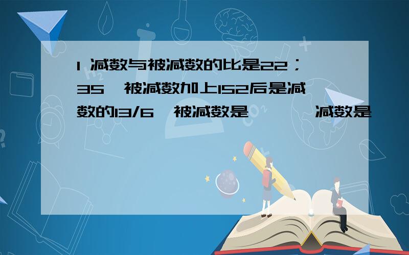 1 减数与被减数的比是22；35,被减数加上152后是减数的13/6,被减数是【 】,减数是【 】.2 姐姐将每月工资的1/3存入银行,1/4购买书籍,最后剩下的500元作为生活费,她每月的工资是【 】元,她每月