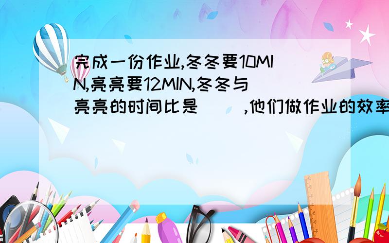 完成一份作业,冬冬要10MIN,亮亮要12MIN,冬冬与亮亮的时间比是（ ）,他们做作业的效率比是（ ）.