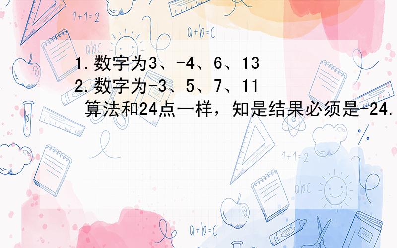 1.数字为3、-4、6、132.数字为-3、5、7、11 算法和24点一样，知是结果必须是-24.明天要交作业了，如果今天晚上之前回答，