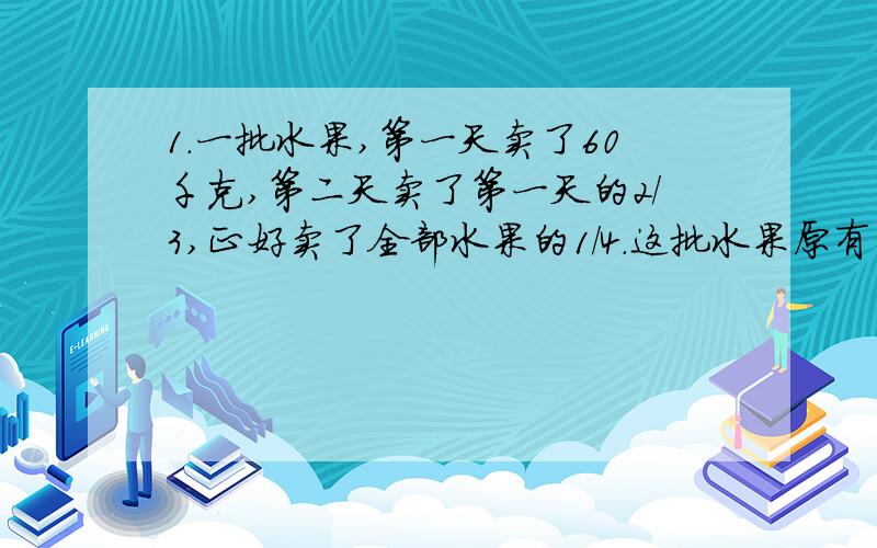 1.一批水果,第一天卖了60千克,第二天卖了第一天的2/3,正好卖了全部水果的1/4.这批水果原有多少千克?2.第一天卖了60千克,第二天卖了第一天的2/3,正好卖了全部水果的1/4.两天一共卖了多少千克