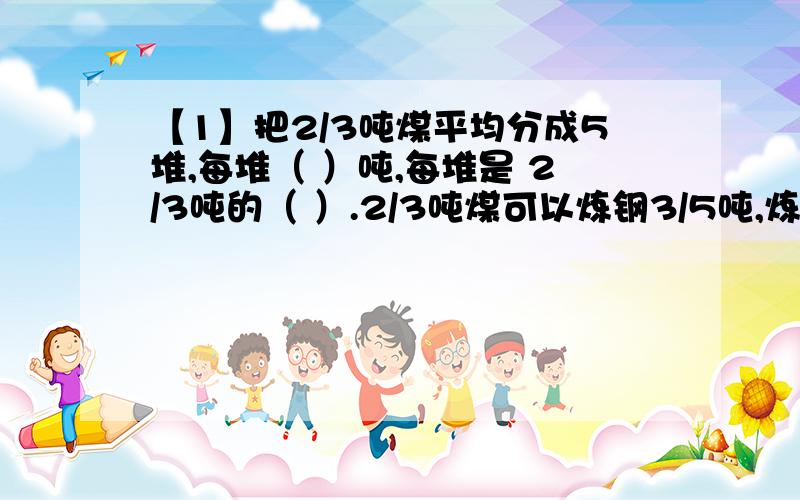 【1】把2/3吨煤平均分成5堆,每堆（ ）吨,每堆是 2/3吨的（ ）.2/3吨煤可以炼钢3/5吨,炼钢1吨要多少吨煤?【2】2/3吨煤,第一次用去1/3,第二次用去1/3吨.（1）两次共用去多少吨?（2）哪次用去多?多