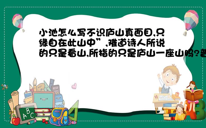 小池怎么写不识庐山真面目,只缘自在此山中”,难道诗人所说的只是看山,所指的只是庐山一座山吗?普天下山山岭岭,哪一座不是看山角度不同,山势互不一样?宇宙间事事物物,又何尝不是立脚