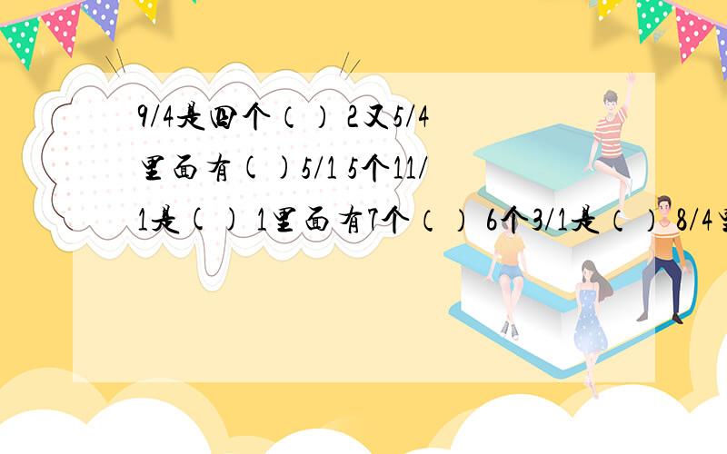 9/4是四个（） 2又5/4里面有()5/1 5个11/1是() 1里面有7个（） 6个3/1是（） 8/4里面有（）8/1?感激不尽~求求哥哥姐姐大仙们......