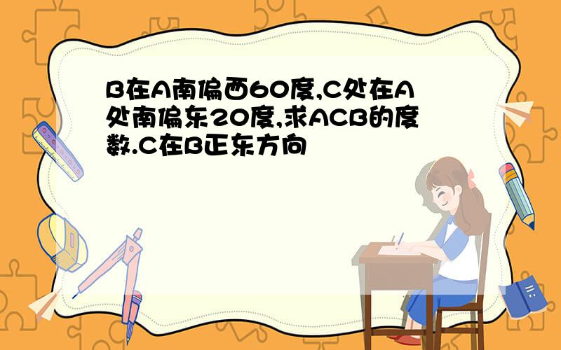 B在A南偏西60度,C处在A处南偏东20度,求ACB的度数.C在B正东方向