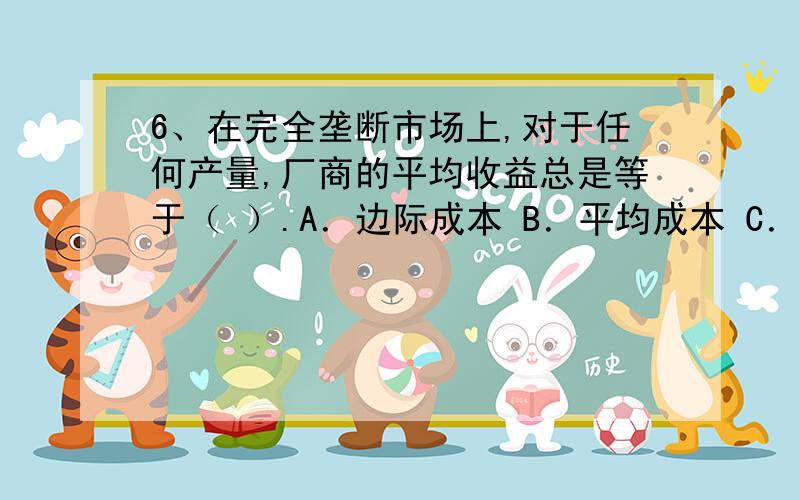 6、在完全垄断市场上,对于任何产量,厂商的平均收益总是等于（ ）.A．边际成本 B．平均成本 C．市场价6、在完全垄断市场上,对于任何产量,厂商的平均收益总是等于（ ）.A．边际成本B．平