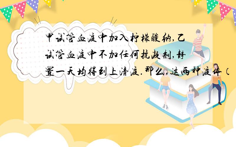 甲试管血液中加入柠檬酸纳,乙试管血液中不加任何抗凝剂,静置一天均得到上清液.那么,这两种液体（ ）A 都是血浆B 都是血清C 甲是血浆,乙是血清D 甲是血清 乙是血浆PS：上清液是什么?为什