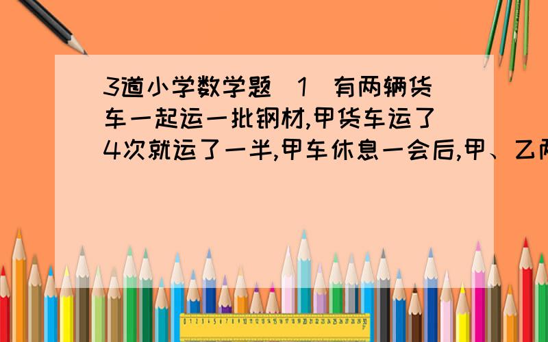 3道小学数学题[1]有两辆货车一起运一批钢材,甲货车运了4次就运了一半,甲车休息一会后,甲、乙两货车一起运了3次就运完了所有钢材.若这批钢材由乙货车单独运,需要运几次才能运完?[2]李叔