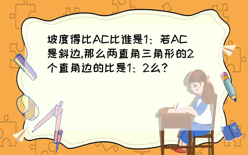 坡度得比AC比谁是1：若AC是斜边,那么两直角三角形的2个直角边的比是1：2么?