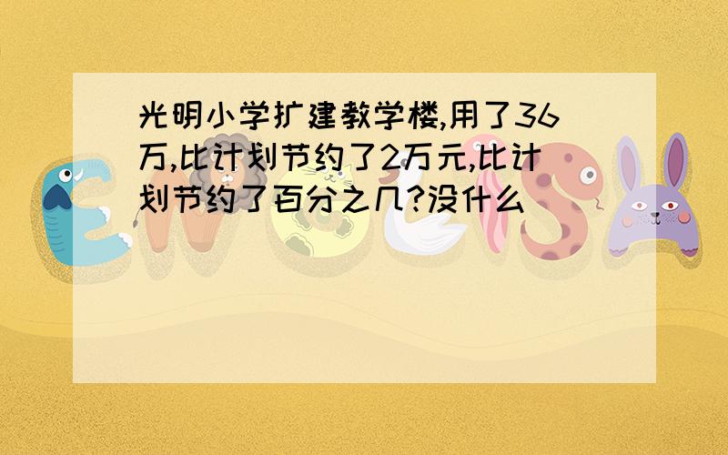 光明小学扩建教学楼,用了36万,比计划节约了2万元,比计划节约了百分之几?没什么