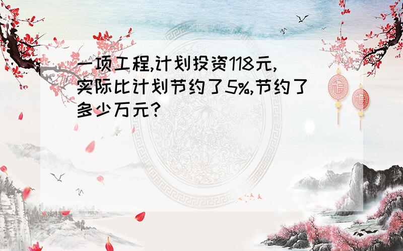 一项工程,计划投资118元,实际比计划节约了5%,节约了多少万元?