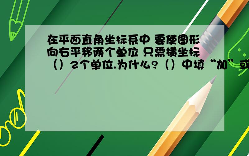 在平面直角坐标系中 要使图形向右平移两个单位 只需横坐标（）2个单位.为什么?（）中填“加”或“减”.我就是不懂什么要是图像向上/下/左/右,则横坐标加/减或纵坐标加/减.请帮我列张表